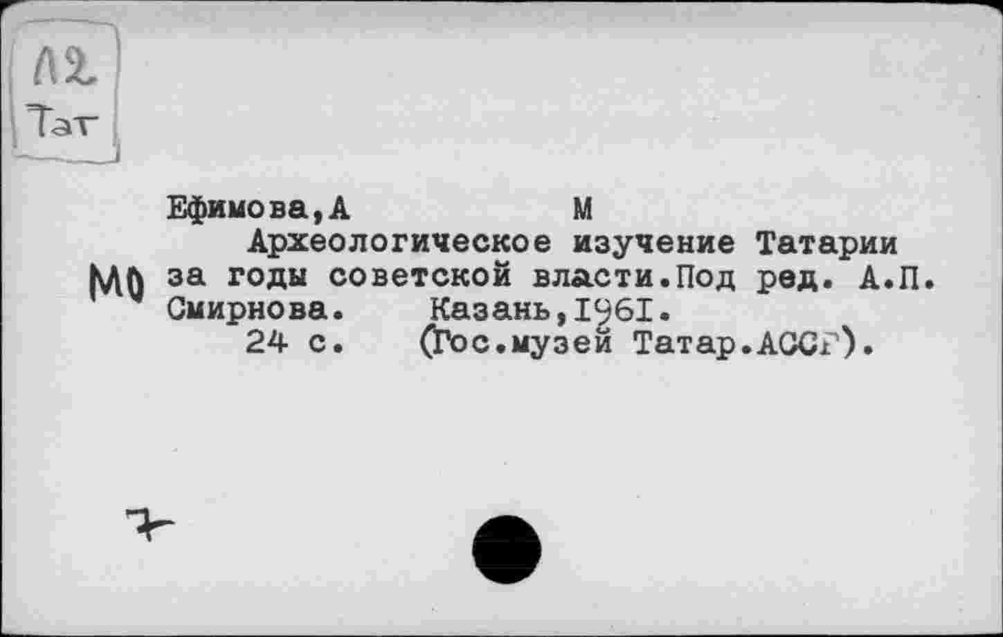 ﻿MO
Ефимова,A	M
Археологическое изучение Татарии за годы советской власти.Под ред. А.П. Смирнова. Казань,1961.
24 с. (Гос.музей Татар.АССГ).